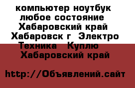 компьютер/ноутбук. любое состояние - Хабаровский край, Хабаровск г. Электро-Техника » Куплю   . Хабаровский край